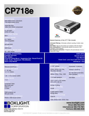 Page 1 
www.boxlight.com 
Direct 800.762.5757 
International 360.779.7901 
Partners 866.688.3636
 
 
 
CP718e CP718e
   
 KEYSTONE 
+/- 30°  vertical 
VIDEO COMPATIBILITY 
NTSC, NTSC 4.43, PAL,  
PAL-M/N, SECAM 
HDTV / EDTV  
480i/p, 576i/p, 720p, 1080i 
AUDIO  
1 X 2 watt speakers
 
DIMENSIONS (WxDxH) 
12.2” x 10.6” x 3.8” inches  
310 x 270 x 96 mm
 
WEIGHT 
6.8 lbs / 3.09 kg  
DECIBEL RATING 
30 dB  
WARRANTY 
3 year parts & labor 
90 day lamp  
FCC CERTIFICATION 
Class B  
COMPATIBILITY 
VGA, SVGA, XGA,...
