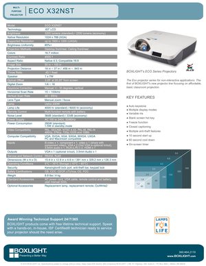 Page 1ModelECO X32NST
Technology.63" LCD 
Brightness3200 lumens (standard) / 2250 lumens (economy)
Native Resolution1024 x 768 (XGA)
Supported Resolutionup to 1600 x 1200 (UXGA)
Brightness Uniformity85%<
Projection MethodsDesktop front/rear, Ceiling front/rear
Colors16.7 million
Contrast Ratio4000:1
Aspect RatioNative 4:3; Compatible 16:9
Image Size50 in ~ 100 in
Projection Distance 18 in ~ 37 in / .456 m ~ .943 m  
Throw Ratio.45:1 fixed
Speaker1 x 7W
Optical Offset3.25” at 20.25” from screen
Digital...