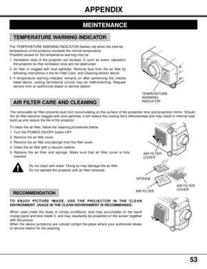 Page 5353
The removable air filter prevents dust from accumulating on the surface of the projection lens and projection mirror. Should
the air filter become clogged with dust particles, it will reduce the cooling fans effectiveness and may result in internal heat
build up and reduce the life of the projector.
To clean the air filter, follow the cleaning procedures below:
1. Turn the POWER ON/OFF button OFF.
2. Remove the air filter cover.
3. Remove the air filter and sponge from the filter cover.
4. Clean the...