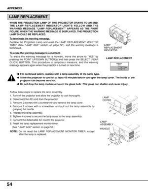 Page 5454
Follow these steps to replace the lamp assembly.
1. Turn off the projector and allow the projector to cool thoroughly.
2. Disconnect the AC cord from the projector.
3. Remove  2 screws with a screwdriver and remove the lamp cover.
4. Remove 2 screws with a screwdriver and pull out the lamp assembly by
grasping the handle.
5. Replace the lamp assembly.
6. Tighten 4 screws to secure the lamp cover to the lamp assembly.
7. Connect the detachable AC cord to the projector.
8. Reset the lamp replacement...