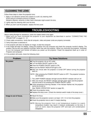 Page 55Problem:
No power.
Image is out of focus.
Try these Solutions:
lPlug the projector into an AC outlet.
lTurn the MAIN ON/OFF switch to ON.
lPress the POWER ON/OFF switch to ON.
lBe sure the READY INDICATOR light is ON.
lWait one minute after the projector is turned OFF before turning the projector
back on.
NOTE: After pressing the POWER ON/OFF button to OFF. The projector functions
as indicated.
1. The LAMP POWER indicator will light and the READY indicator will turn off.
2. After one minute, the READY...