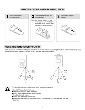 Page 23– 23–
REMOTE CONTROL BATTERY INSTALLATION
1 
Remove the battery
compartment lid.
2
Slide the batteries into the
compartment.
3 
Replace the compart-
ment lid.
Note: For correct polarity (+ and –
terminal), be sure the battery
terminals are in contact with
the pins in the compartment.
USING THE REMOTE CONTROL UNIT
Point the remote control toward the projector (Receiver window) whenever pressing the buttons. Maximum operating range
for the remote control is about 16.4’ (5m) and 60°front and rear of the...