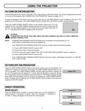 Page 27– 27–
Connect the projector to a source (Computer, VCR, Video Camera, Video Disc Player, etc.) using the appropriate terminals
on the rear of the projector (See “CONNECTING THE PROJECTOR” section on pages 10-17).
Connect the projector’s AC power cord into a wall outlet and turn the MAIN ON/OFF switch (located on the rear of the
projector) to the ON position. The LAMP POWER indicator will light RED, the READY indicator will light GREEN.
Press the LAMP POWER ON/OFF button on the remote control unit or on...