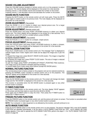 Page 28– 28–
SOUND VOLUME ADJUSTMENT
Press the VOLUME buttons (located on remote control unit or on the projector) to adjust
the volume. The volume display will be displayed on the screen for a few seconds.
Pressing volume (+) will increase volume and increase the number on the screen.
Pressing volume (–) will decrease volume and decrease the number on the screen.
SOUND MUTE FUNCTION
Pressing the MUTE button on the remote control unit will mute audio. Press the MUTE
button again to restore audio to its previous...