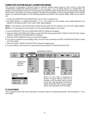 Page 34When the mark ( ) is displayed as
BLACK, computer system mode will be
available on the next page. Move an arrow
to the mark ( ) and press the SELECT
(REAR CLICK) BUTTON to show computer
system mode described on the next page.
– 34–
COMPUTER SYSTEM SELECT (COMPUTER MODE)
This projector is adjustable to different types of computer display signals based on VGA, SVGA or XGA (See
“COMPATIBLE COMPUTER SPECIFICATIONS” on the next page). If you set MODE SELECT to “COMPUTER”, the
projector will automatically...