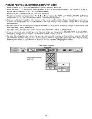 Page 38– 38–
PICTURE POSITION ADJUSTMENT (COMPUTER MODE)
1. Press the MENU BUTTON and the MAIN MENU DISPLAY dialog box will appear.
2. Press the POINT LEFT/RIGHT BUTTON(s) to select POSITION and press the SELECT (REAR CLICK) BUTTON.
Another dialog box POSITION SETTING DISPLAY will appear.
3. Press the POINT DOWN BUTTON and a red arrow will appear.
4. Move the arrow to a desirable direction (b, a, cor d) by pressing the POINT LEFT/RIGHT/UP/DOWN BUTTON(s)
and press the SELECT (REAR CLICK) BUTTON to a desirable...