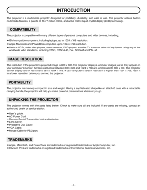 Page 5– 5 –
INTRODUCTION
The projector is a multimedia projector designed for portability, durability, and ease of use. The projector utilizes built-in
multimedia features, a palette of 16.77 million colors, and active matrix liquid crystal display (LCD) technology.
The projector is compatible with many different types of personal computers and video devices, including;
¡IBM-compatible computers, including laptops, up to 1024 x 768 resolution.
¡Apple Macintosh and PowerBook computers up to 1024 x 768...