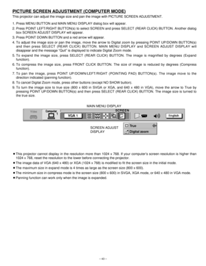 Page 43– 43–
PICTURE SCREEN ADJUSTMENT (COMPUTER MODE)
This projector can adjust the image size and pan the image with PICTURE SCREEN ADJUSTMENT.
1. Press MENU BUTTON and MAIN MENU DISPLAY dialog box will appear.
2. Press POINT LEFT/RIGHT BUTTON(s) to select SCREEN and press SELECT (REAR CLICK) BUTTON. Another dialog
box SCREEN ADJUST DISPLAY will appear.
3. Press POINT DOWN BUTTON and a red arrow will appear.
4. To adjust the image size or pan the image, move the arrow to Digital zoom by pressing POINT UP/DOWN...