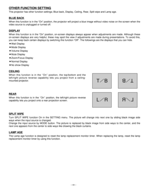 Page 44– 44–
OTHER FUNCTION SETTING
This projector has other function settings; Blue back, Display, Ceiling, Rear, Split wipe and Lamp age.
BLUE BACK
When this function is in the “On” position, the projector will project a blue image without video noise on the screen when the
video source is unplugged or turned off.
DISPLAY
When this function is in the “On” position, on-screen displays always appear when adjustments are made. Although these
on-screen displays are very helpful, these may spoil the view if...