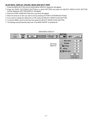 Page 45– 45–
BLUE BACK, DISPLAY, CEILING, REAR AND SPLIT WIPE
1. Press the MENU BUTTON and the MAIN MENU DISPLAY dialog box will appear.
2. Press the POINT LEFT/RIGHT BUTTON(s) to select SETTING and press the SELECT (REAR CLICK) BUTTON.
Another dialog box SETTING DISPLAY will appear.
3. Press the POINT DOWN BUTTON and a red arrow will appear.
4. Move the arrow to an item you want to set by pressing the POINT UP/DOWN BUTTON(s).
5. If you want to change the setting (On or Off), press the SELECT (REAR CLICK)...