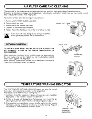 Page 47– 47–
The removable air filter prevents dust from accumulating on the surface of the projection lens and projection mirror.
Should the air filter become clogged with dust particles, it will reduce the cooling fan’s effectiveness and may result in internal
heat build up and reduce the life of the projector.
To clean the air filter, follow the cleaning procedures below:
1. Turn the LAMP POWER ON/OFF button OFF.
2. Remove the air filter cover.
3. Remove the air filter from the filter cover.
4. Clean the air...