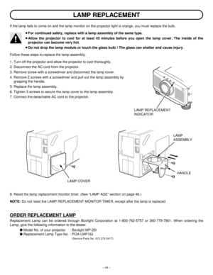 Page 48– 48–
If the lamp fails to come on and the lamp monitor on the projector light is orange, you must replace the bulb.
¡For continued safety, replace with a lamp assembly of the same type.
¡Allow the projector to cool for at least 45 minutes before you open the lamp cover. The inside of the
projector can become very hot.
¡Do not drop the lamp module or touch the glass bulb ! The glass can shatter and cause injury.
Follow these steps to replace the lamp assembly.
1. Turn off the projector and allow the...