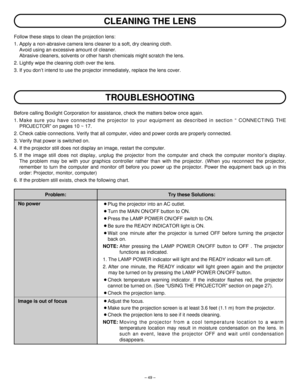 Page 49– 49–
CLEANING THE LENS
Follow these steps to clean the projection lens:
1. Apply a non-abrasive camera lens cleaner to a soft, dry cleaning cloth.
Avoid using an excessive amount of cleaner.
Abrasive cleaners, solvents or other harsh chemicals might scratch the lens.
2. Lightly wipe the cleaning cloth over the lens.
3. If you don’t intend to use the projector immediately, replace the lens cover.
TROUBLESHOOTING
Before calling Boxlight Corporation for assistance, check the matters below once again.
1....
