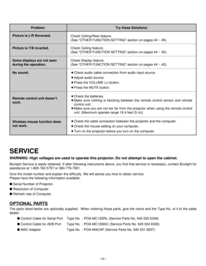 Page 50– 50–
Problem:
Check Ceiling feature.
(See “OTHER FUNCTION SETTING” section on pages 44 ~ 45). Picture is T/B inverted.
Check Ceiling/Rear feature.
(See “OTHER FUNCTION SETTING” section on pages 44 ~ 45). Picture is L/R Reversed.
Check Display feature.
(See “OTHER FUNCTION SETTING” section on pages 44 ~ 45). Some displays are not seen
during the operation.
¡Check audio cable connection from audio input source.
¡Adjust audio source.
¡Press the VOLUME (+) button.
¡Press the MUTE button. No sound.
¡Check...