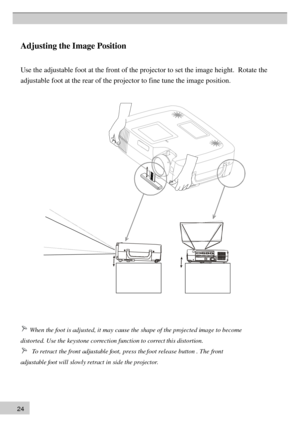 Page 242 4Ad 
justing the Image Position U
se  th  e adjustable foot at the front of the projector to set the image height.  \
Rotate the
adjustable foot at the rear of the projector to fine tune the image posi\
tion.  
     When the foot is adjusted, it may cause the shape of the projected image to become
distorted. Use the keystone correction function to correct this distortion.
      To retract the front adjustable foot, press the foot release button . The front
adjustable foot will slowly retract in side...