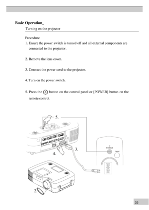 Page 333 3B
asic  O pera tio n_
                 T urn in g o n  t h e p ro je cto r P
ro ce d ure
1 . Ensure  the power switch is tur  n ed off an d all external components are  
      con nected to th e projector .
2 . R em ove t h e l e n s c o ver.
3 . C on n ect t h e p ow er c o rd  to  t h e p ro je cto r.
4 . T urn  o n  t h e p ow er s w itc h .
5 .  P re ss th e   
b utto n  o n  t h e c o n tr o l p an el o r [ P O W ER] b u tt o n  o n  t h e
    r  emote con  tr ol. 5
.
4 . 3
. 2
. 