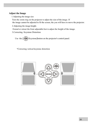 Page 353 5A
dju st  th e Imag  e
        1.Adjustin  g th e image size
        Tur n th e zoom rin g on th e pr ojector to adjust th e size of the image. If 
      2.Adjustin g th e image height.
          Extend or r etr act th e fr on t adjustable foot to adjust th e height of the image.
        3.Correcting  Keystone Distortion
               Use  the [           Keystone]button on the projectors control p\
anel.     
         
                    * C orr e ctin g v ertic a l k ey sto n e d is to rti o n 