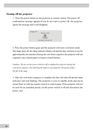 Page 363 6T
urn in g o ff t h e p ro je cto r
1 .  P re ss t h  e  pow er  bu tto n on th  e pr ojector or r  emote contr  ol. Th e power off
c o n  fir  m a ti  o n  mess  a g  e  ap p  ear s .I  f you d  o n ot wan  t to p ower off  t  h e pr  ojector,
i g n  or e  th  e  m ess a g e  an  d  it w ill  dis a p pear .
2 . P re ss th e p ow er b u tt o n  a g ain  a n d t h e p ro je cto r w ill e n te r c o ol- d ow n m od e.
T he l a m p s h uts  o ff, t h e l a m p i n dic a to r f la sh es r e d ,a n d t h e...