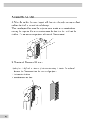 Page 525 2 
           C le an in g  t h e A ir  F ilt e r A
. Wh  en th  e air filter becomes clogged with dust, etc., th  e pr ojector may overheat
and turn itself off to prevent internal damage.
When cleaning the filter, stand the projector up on its side to prevent \
dust from  entering the projector. Use a vacuum to remove the dust fr  om th e outside of the 
air filter.  Do not operate th  e pr ojector with th  e air filter r emoved. B. Clean the air filter ever y 100 h our s.
*
If  th e fi lte r is...