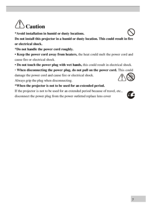 Page 77*
A void  i n sta lla tio n  i n  h um id  o r d usty  l o ca tio n s.
D o n ot i n sta ll  t h is  p ro je c to r i n  a  h um id  o r d usty  l o ca tio n . T his  c o u ld  r e su lt  i n  f ir e
o r e le c tr ic a l s h ock .
* D o n ot h an dle  t h e p ow er c o rd  r o u gh ly .
•  K eep  t h e p ow er c o rd  a w ay f r o m  h ea te rs, t h e h ea t c o u ld  m elt th e p ow er c o rd  a n d
c a u se  f ir e  o r e le ctr ic al s h ock .
•  D o n ot t o u ch  t h e p ow er p lu g w it h  w et h...