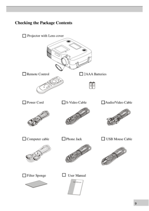 Page 99C
hec k in g t h e P ack age C on te n ts P
ro je cto r w ith  L en s c o ver
R em ote  Con  tr o l                                       2AAA Batteries
P ow er  C ord                                 S -V id eo Cable                     Audio/Video Cable
C om pu te r c ab le                          P hon e J a ck                                    U SB  M ou se  C ab le
F ilt e r S pon ge                                 U se r M an ual 