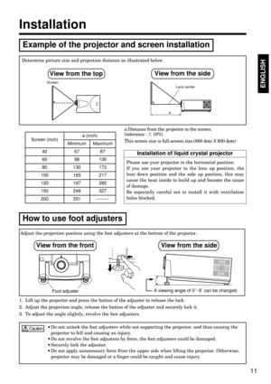 Page 11Please use your projector in the horizontal position. 
If you use your projector in the lens up position, the
lens down position and the side up position, this may
cause the heat inside to build up and become the cause
of damage.
Be especially careful not to install it with ventilation
holes blocked.
11
ENGLISHENGLISH
Determine picture size and projection distance as illustrated below.
a:Distance from the projector to the screen. 
(tolerance :     10%)
This screen size is full-screen size.(800 dots X 600...