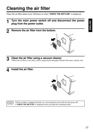 Page 2727
ENGLISHENGLISH
Clean the air filter about every 100 hours or when CHECK THE AIR FLOW is displayed.
Cleaning the air filter
Turn the main power switch off and disconnect the power
plug from the power outlet.
1
Remove the air filter from the bottom.2
Clean the air filter using a vacuum cleaner.
·When the air filter is very dirty, wash it using neutral detergent diluted with water, and dry well.3
Install the air filter.4
Caution·If the air filter is clogged with dust, etc., the protection circuit will...