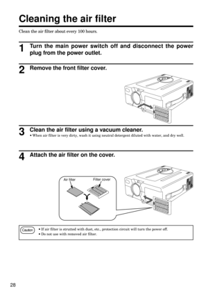 Page 2828
Clean the air filter about every 100 hours.
Cleaning the air filter
Turn the main power switch off and disconnect the power
plug from the power outlet.
1
Remove the front filter cover.2
Clean the air filter using a vacuum cleaner.
·When air filter is very dirty, wash it using neutral detergent diluted with water, and dry well.3
Attach the air filter on the cover.4
Caution·If air filter is strutted with dust, etc., protection circuit will turn the power off.
·Do not use with removed air filter.
Air...