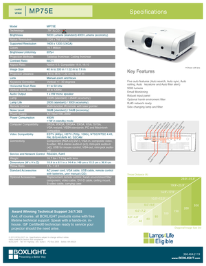 Page 1Key Features
Five auto features (Auto search, Auto sync, Auto ceiling, Auto   keystone and Auto filter alert)
5000 lumens
Email Monitoring
Robust input panel
Optional harsh enviroment filter
RJ45 network ready
Side changing lamp and filter
* Shown with lens
Specifications
ModelMP75E
Technology.79" 3LCD
Brightness5000 Lumens (standard) 4000 Lumens (economy)
Native Resolution1024 x 768 (XGA)
Supported Resolution1600 x 1200 (UXGA)
Colors16.7 Million
Brightness Uniformity85%<
Projection MethodsTabletop...