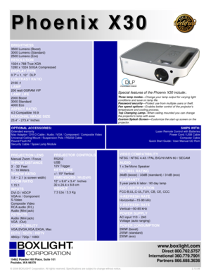 Page 1 
BRIGHTNESS  
3500 Lumens (Boost)     
3000 Lumens (Standard)    
2500 Lumens (Eco)
    
RESOLUTION 
1024 x 768 True XGA 
1280 x 1024 SXGA Compressed 
DISPLAY TYPE 
0.7 x 1, 12º DLP    
CONTRAST RATIO 
2100 :1 
LAMP 
200 watt OSRAM VIP  
LAMP LIFE 
2000 Boost 
3000 Standard 
4000 Eco  
ASPECT RATIO 
4:3 Compatible 16:9 
DIAGONAL IMAGE SIZE 
23.4” - 273.4” Inches 
Phoenix X30 Phoenix X30
   
 
  
VIDEO COMPATIBILITY 
NTSC / NTSC 4.43 / PAL B/G/H/I/M/N 60 / SECAM  
 
AUDIO 
1 x 3w Mono Speaker 
 
DECIBEL...