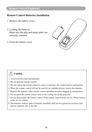 Page 2018
Remote Control (Optional)
Remote Control Batteries Installation
1. Remove the battery cover. 
2. Loading the batteries.
   Make sure the plus and minus poles are 
correctly oriented.
3. Close the battery cover.
 Caution
1. Avoid excessive heat and humidity.
2. Do not drop the remote control.
3. Do not expose the remote control to water or moisture, this could res\
ult in malfunction.
4. When the remote control will not be used for an extended period, remove \
the batteries.
5. Replace the batteries...