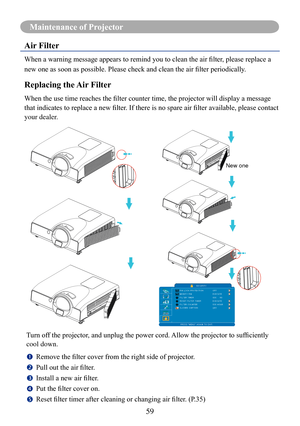 Page 6159
Maintenance of Projector
Air Filter
When	a	warning	message	appears	to	remind	you	to	clean	the	air	filter,	please	replace	a	
new	one	as	soon	as	possible.	Please	check	and	clean	the	air	filter	periodically.
Replacing the Air Filter
When	the	use	time	reaches	the	filter	counter	time,	the	projector	will	display	a	message	
that	indicates	to	replace	a	new	filter.	If	there	is	no	spare	air	filter	available,	please	contact	
your dealer.Turn	off	the	projector,	and	unplug	the	power	cord.	 Allow	the	projector	to...