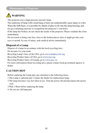 Page 6361
Maintenance of Projector
 WARNING
The projector uses a high-pressure mercury lamp.
The	explosion	of	lamp	with	a	loud	bang	or	burn	out	could	possibly	cause	injury	or	a	fire.
When	the	bulb	burts,	it	is	possible	for	shards	of	glass	to	fly	into	the	lamp	housing;	and	
for gas containing mercury to escapefrom the projector’s vent holes.
If the lamp has broken, do not check the inside of the projector. Please ventilate the room 
immediately.
Do not touch or bring your face close to the broken pieces since it...