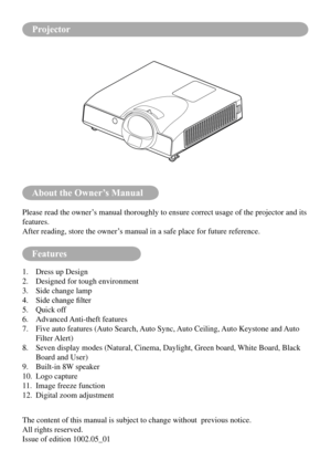 Page 2About the Owner’s Manual
Features
Please read the owner’s manual thoroughly to ensure correct usage of the projector and its 
features.
After reading, store the owner’s manual in a safe place for future reference.
1. Dress up Design
2.  Designed for tough environment
3.  Side change lamp
4.	 Side	change	filter
5.  Quick off
6.  Advanced Anti-theft features
7.    Five auto features (Auto Search, Auto Sync, Auto Ceiling, Auto Keystone and Auto 
Filter Alert)
8.    Seven display modes (Natural, Cinema,...