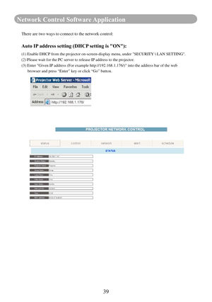 Page 4139
Network Control Software Application
There are two ways to connect to the network control:
Auto IP address setting (DHCP setting is "ON"): 
(1) Enable DHCP from the projector on-screen-display menu, under "SECURITY  LAN SETTING".
(2) Please wait for the PC server to release IP address to the projector.
(3)            Enter "Given IP address (For example http://192.168.1.176/)" into the address bar of \
the web 
      browser and press “Enter” key or click “Go” button. 