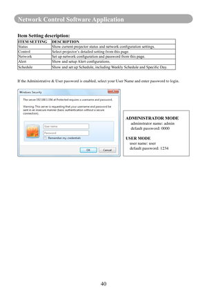 Page 4240
Network Control Software Application
Item Setting description:
ITEM SETTING DESCRIPTION
StatusShow	current	projector	status	and	network	configuration	settings.
Control Select projector’s detailed setting from this page.
Network Set	up	network	configuration	and	password	from	this	page.
Alert Show	and	setup	Alert	configurations.
Schedule Show	and	set	up	Schedule,	including	 Weekly	Schedule	and	Specific	Day.
If the Administrative & User password is enabled, select your User Name and ent\
er password to...