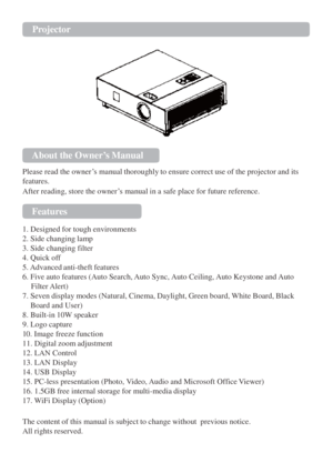 Page 2Projector  
 
 
 
About the Owner’s Manual  
Please read the owner‟s manual thoroughly to ensure correct use of the projector and its 
features. 
After reading, store the owner‟s manual in a safe place for future reference. 
 
Features  
1. Designed for tough environments 
2. Side changing lamp 
3. Side changing filter 
4. Quick off 
5. Advanced anti-theft features 
6. Five auto features (Auto Search, Auto Sync, Auto Ceiling, Auto Keystone and Auto 
 Filter Alert) 
7. Seven display modes (Natural,...