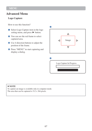 Page 6967 
MENU  
Advanced Menu 
 
 
 
Logo Capture   
How to use this function? 

Select Logo Capture item in the logo 
setting menu, and press ► button.  
You can see the red frame to select 
captured area.  
Use 4 direction buttons to adjust the 
position of the frame.  
Press “MENU” to start capturing and 
display a dialog. 
 
   
  
 
Image 
  


Logo Capture In Progress. 
 
   
   
 
 
►NOTE 
To capture an image is available only in computer mode. 
The area that can be captured is 512...