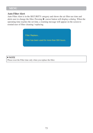 Page 7573 
MENU  
 
 
 
 
Auto Filter Alert 
Auto Filter Alert is in the SECURITY category and shows the air filter use time and 
alerts user to change the filter. Pressing ► cursor button will display a dialog. When the 
operating time reaches the set time, a warning message will appear on the screen to 
remind user of filter cleaning / replacing.   
  
Filter Replace... 
 
Filter has been used for more than 500 hours.   
   
  
►NOTE 
Please reset the Filter time only when you replace the filter.  