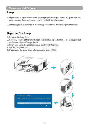 Page 9088
Lamp
1.  If you want to replace new lamp, but the projector was just turned off, please let the 
projector cool down and unplug power cord at least 60 minutes.
2.  If the projector is mounted in the ceiling, contact your dealer to repla\
ce the lamp.
Replacing New Lamp
1. Remove the lamp door.
2.  Loosen 2 screws of the lamp holder. Take the handle on the top of the lamp, pull out 
the lamp straight off the projector.
3. Insert new lamp, lock the lamp door firmly with 2 screws.
4. Put the lamp door...