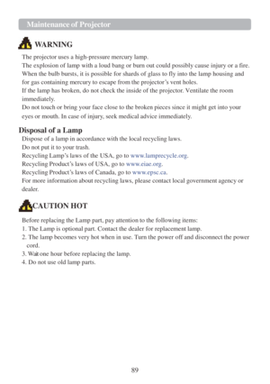 Page 9189 
Maintenance of Projector  
 
 
 
 
WARNING  
The projector uses a high-pressure mercury lamp. 
The explosion of lamp with a loud bang or burn out could possibly cause injury or a fire. 
When the bulb bursts, it is possible for shards of glass to fly into the lamp housing and 
for gas containing mercury to escape from the projector‟s vent holes. 
If the lamp has broken, do not check the inside of the projector. Ventilate the room 
immediately. 
Do not touch or bring your face close to the broken...