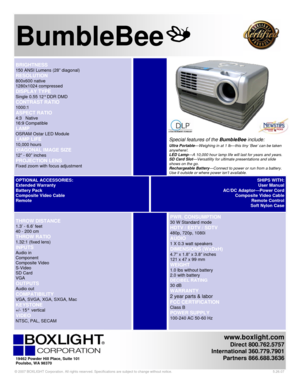 Page 1www.boxlight.com 
Direct 800.762.5757 
International 360.779.7901 
Partners 866.688.3636
 
 
 
 
BumbleBee 
 PWR. CONSUMPTION 
30 W Standard mode 
HDTV / EDTV / SDTV 
480p, 720p, 1080i 
AUDIO  
1 X 0.3 watt speakers
 
DIMENSIONS (WxDxH) 
4.7” x 1.8” x 3.8” inches  
121 x 47 x 99 mm
 
WEIGHT 
1.0 lbs without battery 
2.0 with battery  
DECIBEL RATING 
30 dB  
WARRANTY 
2 year parts & labor 
FCC CERTIFICATION 
Class B  
POWER SUPPLY 
100-240 AC 50-60 Hz 
 
THROW DISTANCE 
1.3’ - 6.6’ feet  
40 - 200 cm...