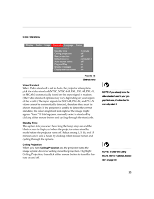 Page 3023
Controls Menu 
 
FIGURE 16
Controls menu
Video Standard
NOTE: If you already know the 
video standard used in your geo-
graphical area, it’s often best to 
manually select it.
When Video standard is set to Auto, the projector attempts to 
pick the video standard (NTSC, NTSC 4.43, PAL, PAL-M, PAL-N, 
or SECAM) automatically based on the input signal it receives. 
(The video standard options may vary depending on your region 
of the world.) The input signals for SECAM, PAL-M, and PAL-N 
video cannot be...