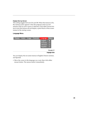 Page 3225
Display Startup Screen
This setting toggles between On and Off. When this feature is On, 
the startup screen appears when the projector starts up and 
remains until an active source is detected. Click either mouse but-
ton to turn this feature off and display a plain black or blue screen 
instead of the startup screen. 
Language Menu
FIGURE 17
Language menu
You can display the on-screen menus in English, French, German, 
and Spanish. 
•Move the cursor to the language you want, then click either 
mouse...