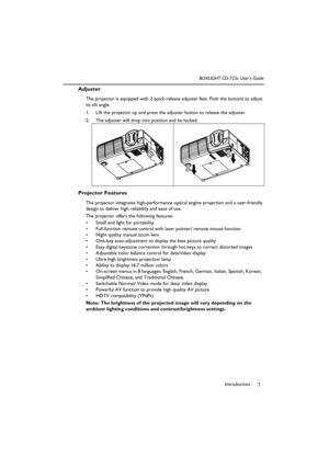 Page 11Introduction
7 BOXLIGHT CD-725c User’s Guide
Adjuster
The projector is equipped with 2 quick-release adjuster feet. Push the buttons to adjust 
its tilt angle.
1. Lift the projector up and press the adjuster button to release the adjuster.  
2. The adjuster will drop into position and be locked.    
Projector Features
The projector integrates high-performance optical engine projection and a user-friendly 
design to deliver high reliability and ease of use.
The projector offers the following features:
...