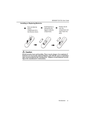 Page 13Introduction
9 BOXLIGHT CD-725c User’s Guide
Installing or Replacing Batteries
Caution
Avoid excessive heat and humidity. There may be danger of an explosion if 
batteries are incorrectly replaced. Replace only with the same or equivalent 
type recommended by the manufacturer.  Dispose of used batteries accord-
ing to the manufacturer’s instructions.Push and slide the 
battery 
compartment lid in 
the direction shown.
1
Install batteries as 
indicated by the 
diagram inside the 
compartment.2Position the...