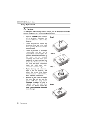 Page 26Maintenance 22BOXLIGHT CD-725c User’s Guide
Lamp Replacement
Caution
To reduce the risk of electrical shock, always turn off the projector and dis-
connect the power cord before changing the lamp.   
1. Press the POWER button to switch
off the projector. Disconnect the
power cord from the outlet and the
projector.
2. Loosen the screw and remove the
lamp cover. If the lamp is hot, avoid
burns by waiting 45 minutes until the
lamp has cooled.
3. Loosen the 3 screws. (It is strongly
recommended that you use...