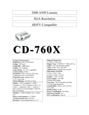 Page 12600 ANSI Lumens  XGA Resolution  HDTV Compatible   CDCD--7760X60X    Technical Specifications Brightness: 2600 ANSI lumens Lamp:  250 watt Lamp life:  2000 hours Colors: 16.7 million Aspect Ratio:  4:3, 16:9 compatible  Contrast Ratio: 2000:1 Resolution: 1024 x 768 true XGA and compressed 1280 X 1024 SXGA Projection Lens: manual zoom 1.22:1 zoom ratio Throw Distance: 4.9-26 ft./1.5-8m Inputs: 1- DVI-I computer, 1- RGB Computer in, 1-RCA composite video, 1-S-video, 1- component video, 1- Audio in, 1- RCA...