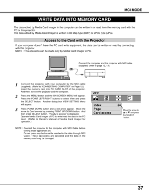 Page 3737
MCI MODE
WRITE DATA INTO MEMORY CARD
Access to the Card with the Projector
If your computer doesnt have the PC card write equipment, the data can be written or read by connecting
with this projector.
NOTE : This operation can be made only by Media Card Imager in PC.
The data edited by Media Card Imager in the computer can be written in or read from the memory card with the
PC or this projector.
The data edited by Media Card Imager is written in Bit Map type (BMP) or JPEG type (JPG).
NOTE : Connect the...