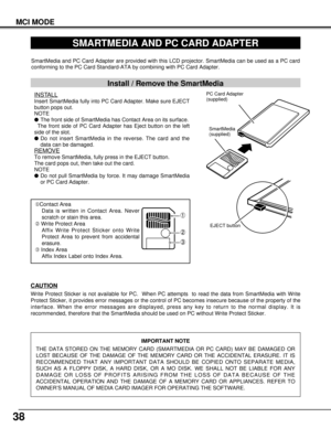 Page 3838
MCI MODE
SMARTMEDIA AND PC CARD ADAPTER
SmartMedia and PC Card Adapter are provided with this LCD projector. SmartMedia can be used as a PC card
conforming to the PC Card Standard-ATA by combining with PC Card Adapter.
Install / Remove the SmartMedia
INSTALL
Insert SmartMedia fully into PC Card Adapter. Make sure EJECT
button pops out.
NOTE
lThe front side of SmartMedia has Contact Area on its surface.
The front side of PC Card Adapter has Eject button on the left
side of the slot.
lDo not insert...